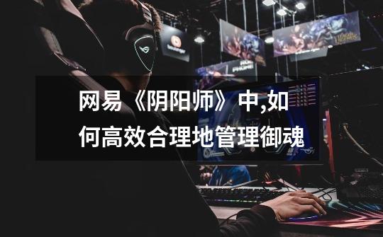 网易《阴阳师》中,如何高效合理地管理御魂-第1张-游戏信息-龙启网