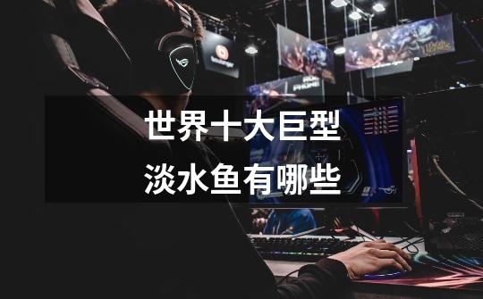 世界十大巨型淡水鱼有哪些-第1张-游戏信息-龙启网