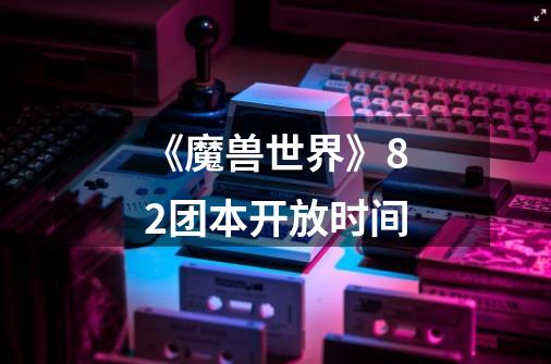 《魔兽世界》8.2团本开放时间-第1张-游戏信息-龙启网