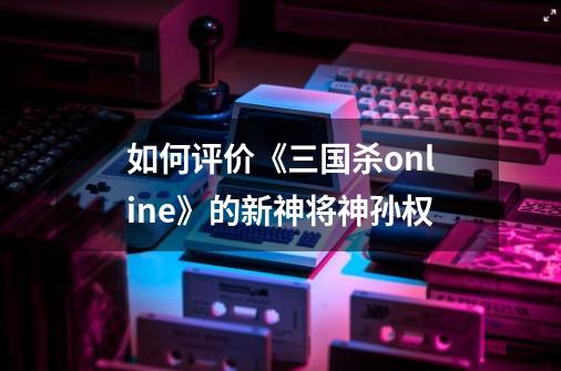 如何评价《三国杀online》的新神将神孙权-第1张-游戏信息-龙启网
