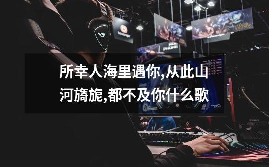所幸人海里遇你,从此山河旖旎,都不及你什么歌-第1张-游戏信息-龙启网