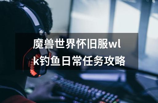 魔兽世界怀旧服wlk钓鱼日常任务攻略-第1张-游戏信息-龙启网