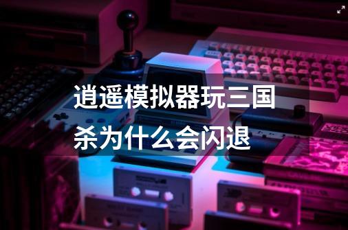逍遥模拟器玩三国杀为什么会闪退-第1张-游戏信息-龙启网