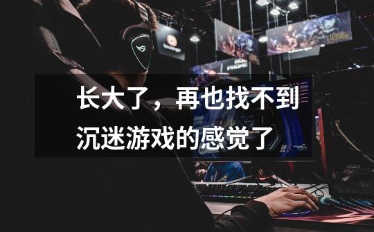 长大了，再也找不到沉迷游戏的感觉了-第1张-游戏信息-龙启网