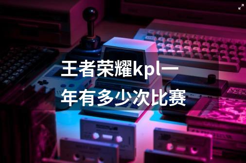 王者荣耀kpl一年有多少次比赛-第1张-游戏信息-龙启网