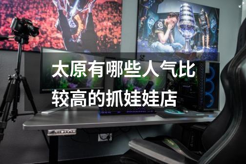 太原有哪些人气比较高的抓娃娃店-第1张-游戏信息-龙启网