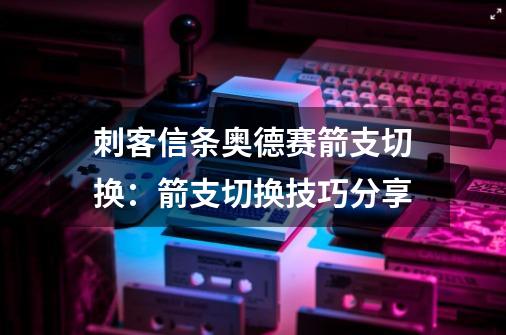 刺客信条奥德赛箭支切换:箭支切换技巧分享-第1张-游戏信息-龙启网
