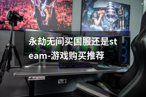 永劫无间买国服还是steam-游戏购买推荐-第1张-游戏信息-龙启网