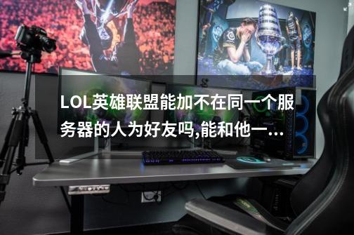 LOL英雄联盟能加不在同一个服务器的人为好友吗,能和他一起打匹配赛吗-第1张-游戏信息-龙启网