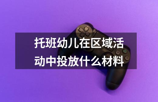 托班幼儿在区域活动中投放什么材料-第1张-游戏信息-龙启网