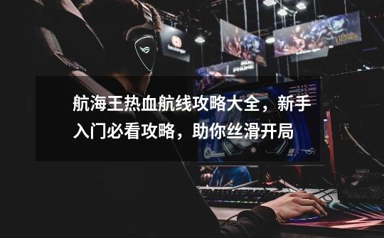 航海王热血航线攻略大全,新手入门必看攻略,助你丝滑开局-第1张-游戏信息-龙启网