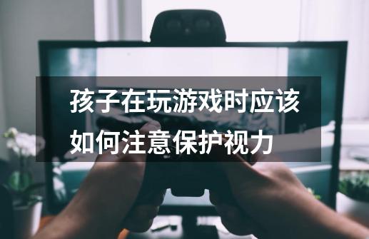 孩子在玩游戏时应该如何注意保护视力-第1张-游戏信息-龙启网