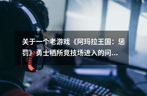 关于一个老游戏《阿玛拉王国:惩罚》勇士栖所竞技场进入的问题!-第1张-游戏信息-龙启网