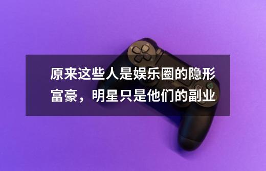 原来这些人是娱乐圈的隐形富豪,明星只是他们的副业-第1张-游戏信息-龙启网