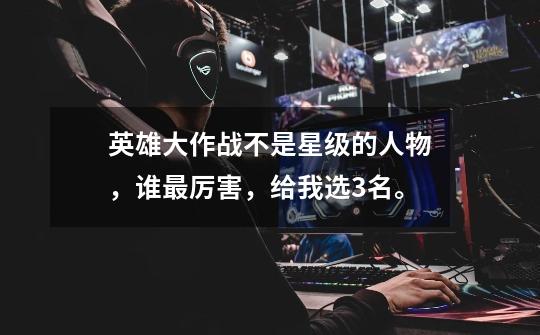 英雄大作战不是星级的人物，谁最厉害，给我选3名。-第1张-游戏信息-龙启网