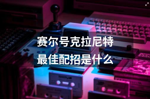 赛尔号克拉尼特最佳配招是什么-第1张-游戏信息-龙启网