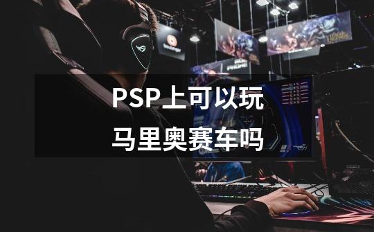 PSP上可以玩马里奥赛车吗-第1张-游戏信息-龙启网