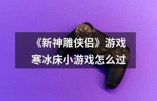 《新神雕侠侣》游戏寒冰床小游戏怎么过-第1张-游戏信息-龙启网