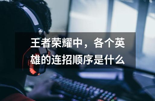 王者荣耀中,各个英雄的连招顺序是什么-第1张-游戏信息-龙启网