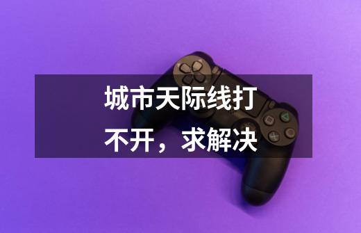城市天际线打不开，求解决-第1张-游戏信息-龙启网