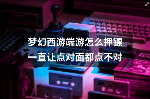 梦幻西游端游怎么押镖一直让点对面都点不对-第1张-游戏信息-龙启网
