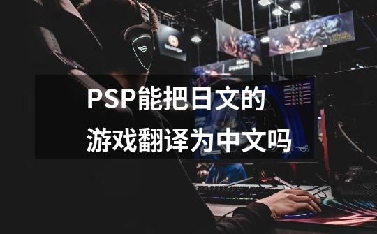 PSP能把日文的游戏翻译为中文吗-第1张-游戏信息-龙启网