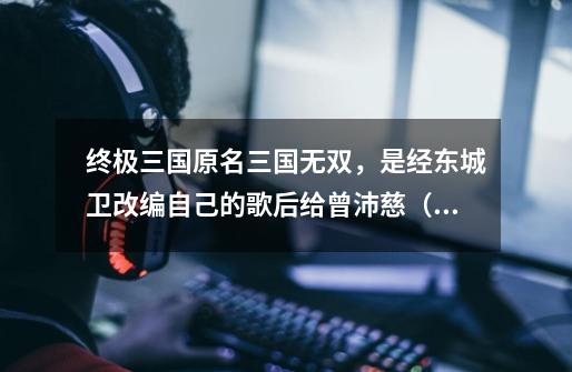 终极三国原名三国无双,是经东城卫改编自己的歌后给曾沛慈(孙尚香)唱的哦-第1张-游戏信息-龙启网