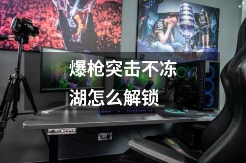 爆枪突击不冻湖怎么解锁-第1张-游戏信息-龙启网