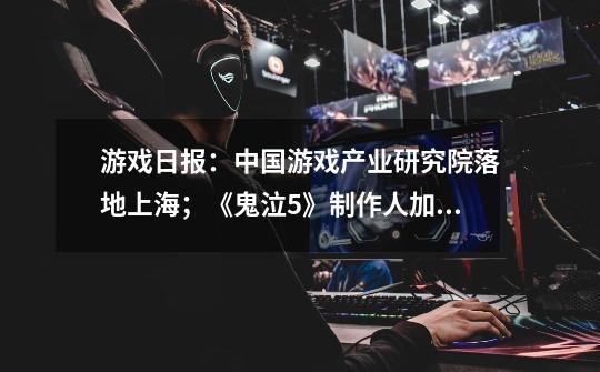 游戏日报:中国游戏产业研究院落地上海;《鬼泣5》制作人加盟网易-第1张-游戏信息-龙启网