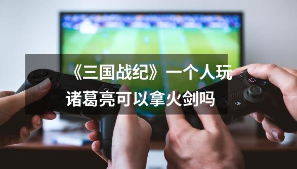 《三国战纪》一个人玩诸葛亮可以拿火剑吗-第1张-游戏信息-龙启网
