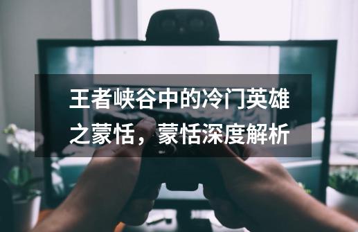 王者峡谷中的冷门英雄之蒙恬,蒙恬深度解析-第1张-游戏信息-龙启网