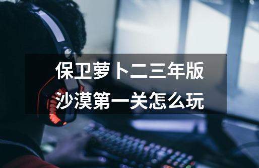 保卫萝卜二三年版沙漠第一关怎么玩-第1张-游戏信息-龙启网