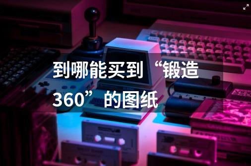 到哪能买到“锻造360”的图纸-第1张-游戏信息-龙启网