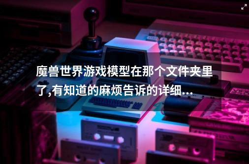 魔兽世界游戏模型在那个文件夹里了,有知道的麻烦告诉的详细一下,谢谢-第1张-游戏信息-龙启网