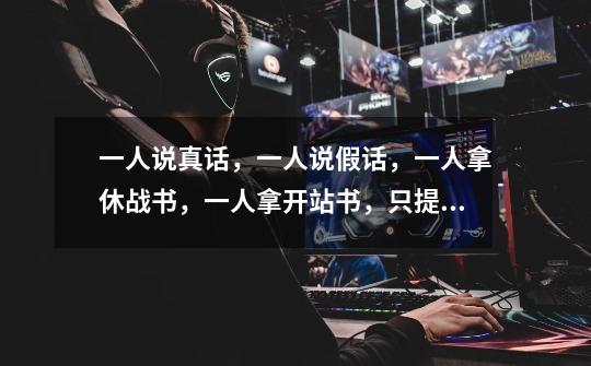 一人说真话,一人说假话,一人拿休战书,一人拿开站书,只提一个问题问,猜谁拿的是什么-第1张-游戏信息-龙启网