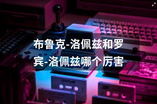 布鲁克-洛佩兹和罗宾-洛佩兹哪个厉害-第1张-游戏信息-龙启网