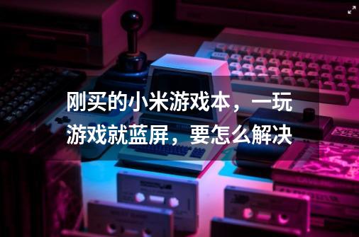 刚买的小米游戏本,一玩游戏就蓝屏,要怎么解决-第1张-游戏信息-龙启网