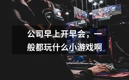 公司早上开早会,一般都玩什么小游戏啊-第1张-游戏信息-龙启网