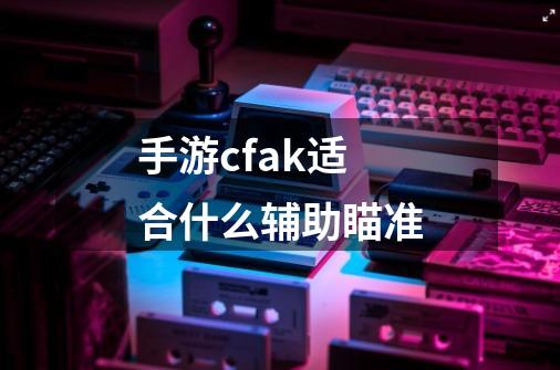 手游cfak适合什么辅助瞄准-第1张-游戏信息-龙启网