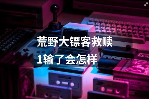 荒野大镖客救赎1输了会怎样-第1张-游戏信息-龙启网