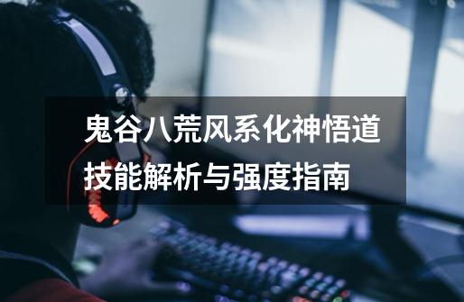 鬼谷八荒风系化神悟道技能解析与强度指南-第1张-游戏信息-龙启网
