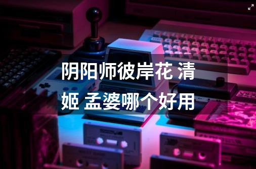 阴阳师彼岸花 清姬 孟婆哪个好用-第1张-游戏信息-龙启网