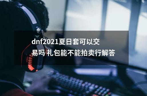 dnf2021夏日套可以交易吗 礼包能不能拍卖行解答-第1张-游戏信息-龙启网