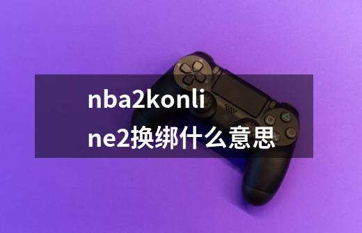nba2konline2换绑什么意思-第1张-游戏信息-龙启网