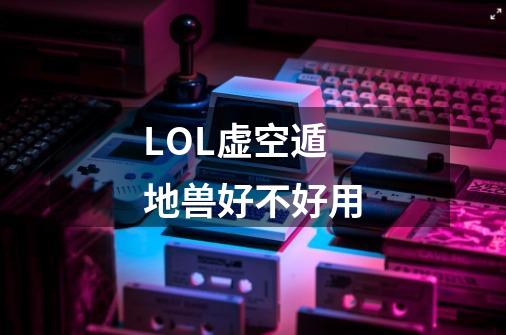 LOL虚空遁地兽好不好用-第1张-游戏信息-龙启网