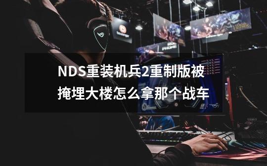 NDS重装机兵2重制版被掩埋大楼怎么拿那个战车-第1张-游戏信息-龙启网