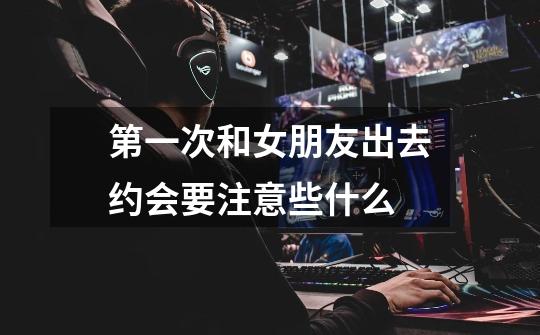 第一次和女朋友出去约会要注意些什么-第1张-游戏信息-龙启网