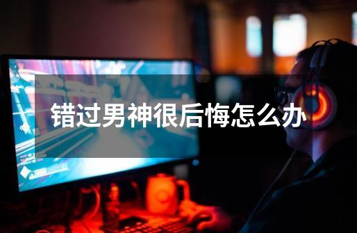 错过男神很后悔怎么办-第1张-游戏信息-龙启网