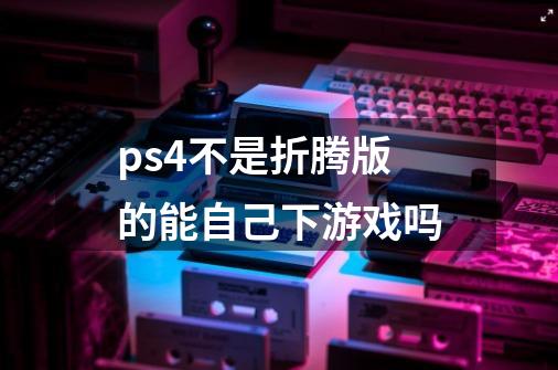 ps4不是折腾版的能自己下游戏吗-第1张-游戏信息-龙启网