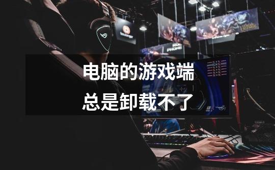 电脑的游戏端总是卸载不了-第1张-游戏信息-龙启网